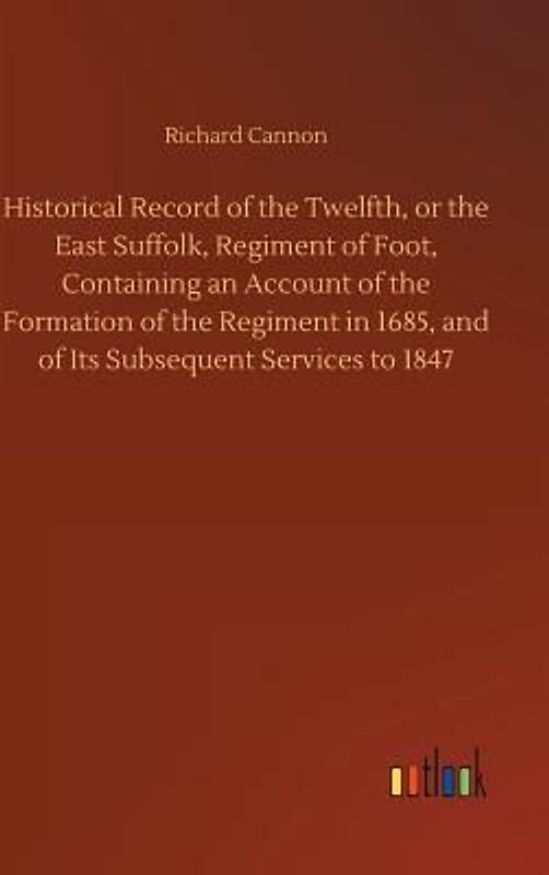Historical Record of the Twelfth, or the East Suffolk, Regiment of Foot, Containing an Account of the Formation of the Regiment in 1685, and of Its Subsequent Services to 1847
