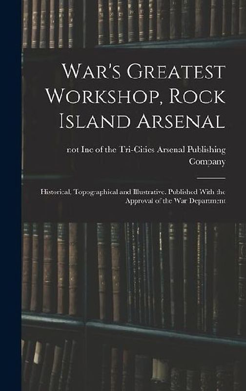 War's Greatest Workshop, Rock Island Arsenal; Historical, Topographical and Illustrative. Published With the Approval of the War Department