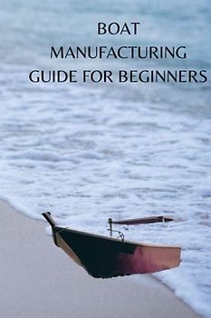 BOAT MANUFACTURING GUIDE FOR BEGINNERS: Ultimate boat manufacturing guide for beginners, material to use, techniques and tips on certificate necessities for the parts