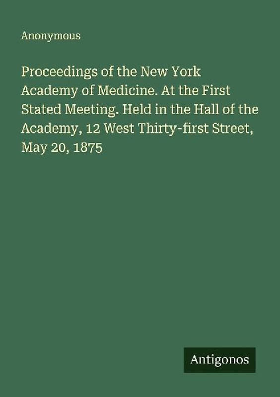 Proceedings of the New York Academy of Medicine. At the First Stated Meeting. Held in the Hall of the Academy, 12 West Thirty-first Street, May 20, 1875