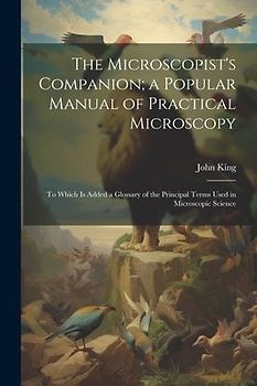 The Microscopist's Companion; a Popular Manual of Practical Microscopy: To Which Is Added a Glossary of the Principal Terms Used in Microscopic Scienc