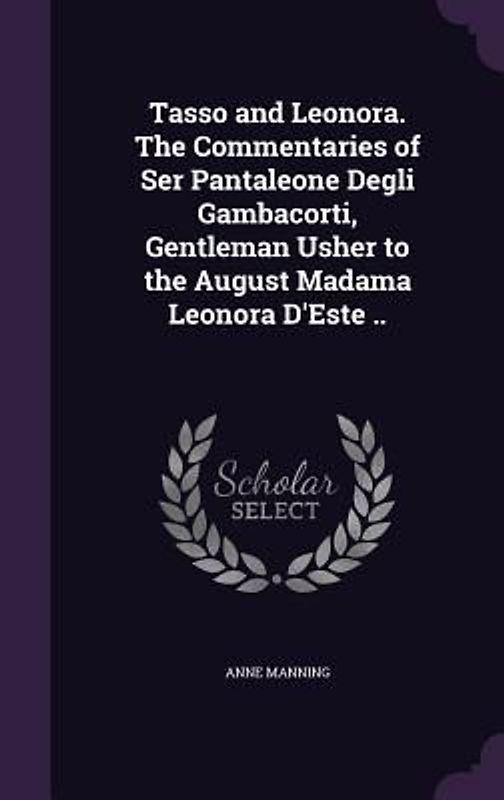Tasso and Leonora. The Commentaries of Ser Pantaleone Degli Gambacorti, Gentleman Usher to the August Madama Leonora D'Este ..