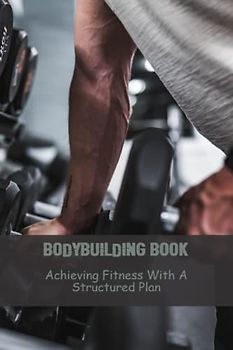 Bodybuilding Book: Achieving Fitness With A Structured Plan