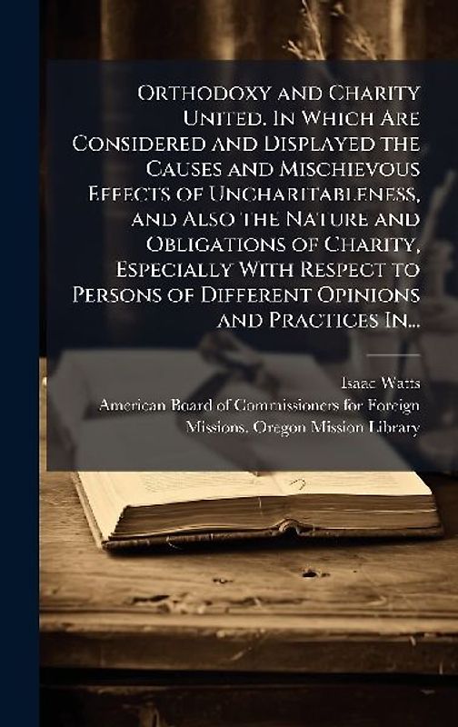 Orthodoxy and Charity United. In Which Are Considered and Displayed the Causes and Mischievous Effects of Uncharitableness, and Also the Nature and Obligations of Charity, Especially With Respect to Persons of Different Opinions and Practices In...