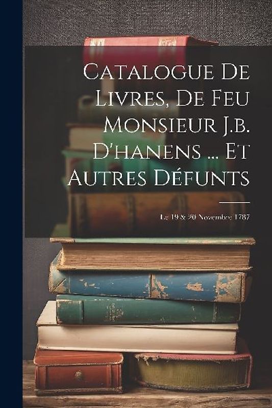 Catalogue De Livres, De Feu Monsieur J.b. D'hanens ... Et Autres Défunts: Le 19 & 20 Novembre 1787