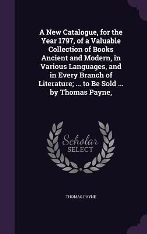 A New Catalogue, for the Year 1797, of a Valuable Collection of Books Ancient and Modern, in Various Languages, and in Every Branch of Literature; ... to Be Sold ... by Thomas Payne,