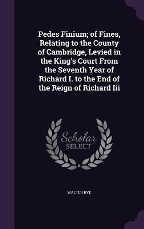 Pedes Finium; of Fines, Relating to the County of Cambridge, Levied in the King's Court From the Seventh Year of Richard I. to the End of the Reign of