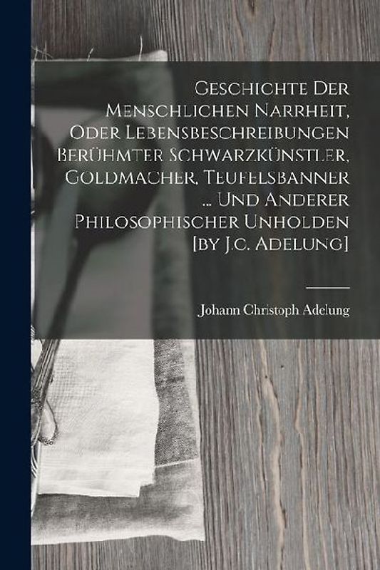 Geschichte Der Menschlichen Narrheit, Oder Lebensbeschreibungen Berühmter Schwarzkünstler, Goldmacher, Teufelsbanner ... Und Anderer Philosophischer U