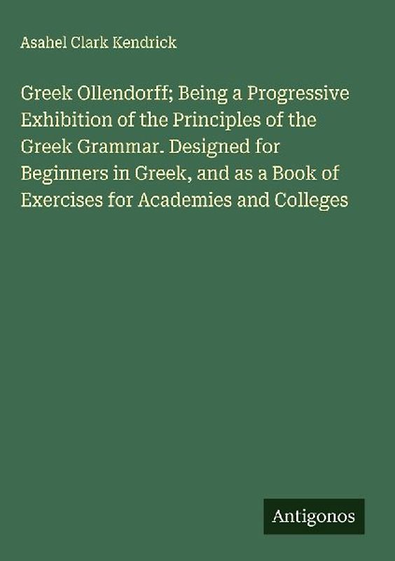 Greek Ollendorff; Being a Progressive Exhibition of the Principles of the Greek Grammar. Designed for Beginners in Greek, and as a Book of Exercises for Academies and Colleges
