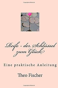 Reife - der Schlüssel zum Glück: Eine praktische Anleitung - Fischer, Theo