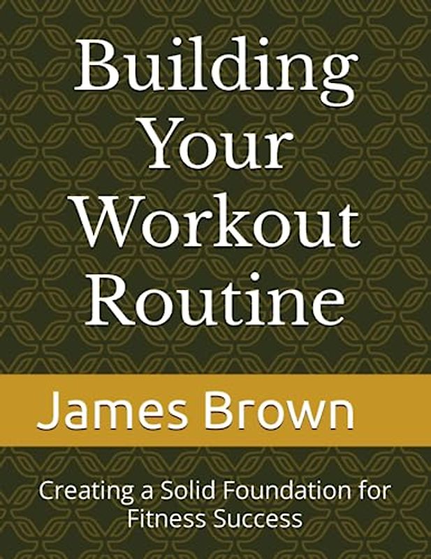 Building Your Workout Routine: Creating a Solid Foundation for Fitness Success
