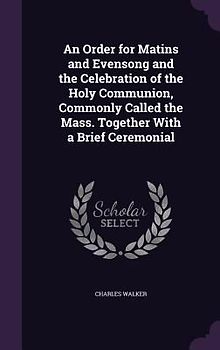 An Order for Matins and Evensong and the Celebration of the Holy Communion, Commonly Called the Mass. Together With a Brief Ceremonial