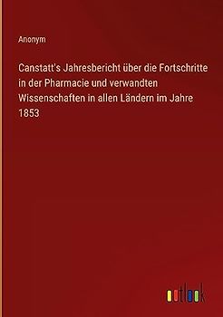 Canstatt's Jahresbericht über die Fortschritte in der Pharmacie und verwandten Wissenschaften in allen Ländern im Jahre 1853