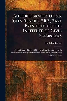 Autobiography of Sir John Rennie, F.R.S., Past President of the Institute of Civil Engineers