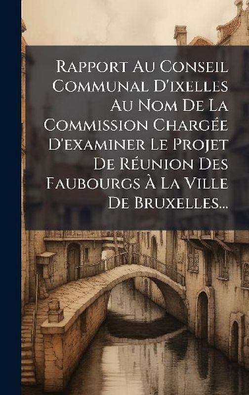 Rapport Au Conseil Communal D'ixelles Au Nom De La Commission ChargÃ(c)e D'examiner Le Projet De RÃ(c)union Des Faubourgs Ã La Ville De Bruxelles...