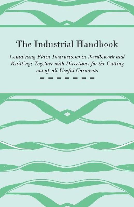 The Industrial Handbook - Containing Plain Instructions in Needlework and Knitting Together with Directions for the Cutting out of all Useful Garments - To Which are Added Some Rules and Receipts for Ornamental Needle-Work, Patch work, and Worsted-Work, F