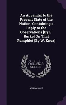 An Appendix to the Present State of the Nation, Containing a Reply to the Observations [By E. Burke] On That Pamphlet [By W. Knox]