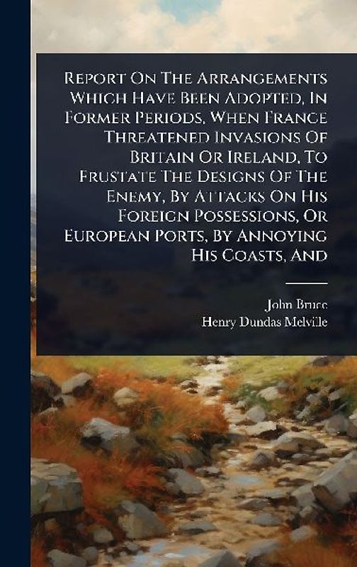 Report On The Arrangements Which Have Been Adopted, In Former Periods, When France Threatened Invasions Of Britain Or Ireland, To Frustate The Designs Of The Enemy, By Attacks On His Foreign Possessions, Or European Ports, By Annoying His Coasts, And