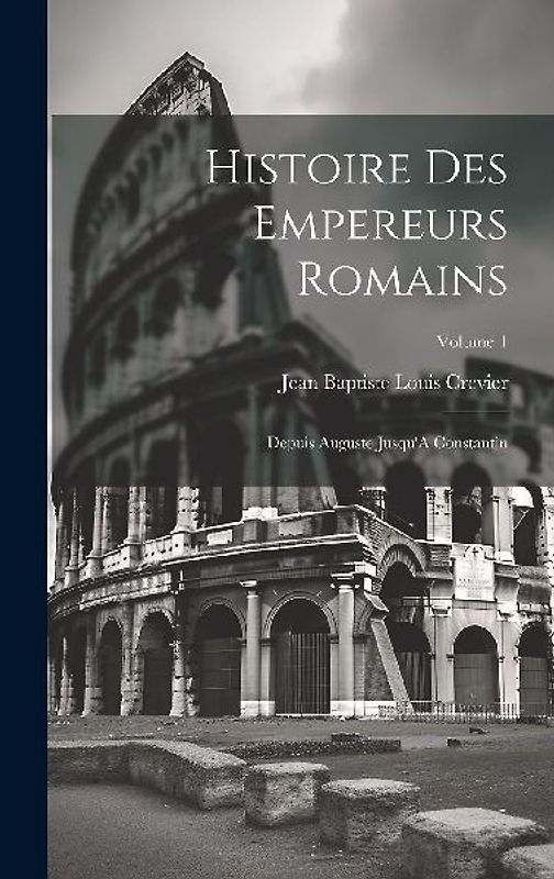 Histoire Des Empereurs Romains: Depuis Auguste Jusqu'A Constantin; Volume 1