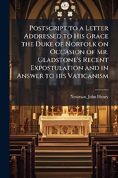 Postscript to a Letter Addressed to His Grace the Duke of Norfolk on Occasion of Mr. Gladstone's Recent Expostulation and in Answer to his Vaticanism