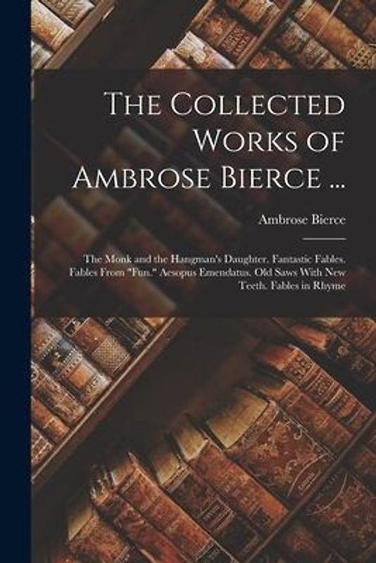 The Collected Works of Ambrose Bierce ...: The Monk and the Hangman's Daughter. Fantastic Fables. Fables From "Fun." Aesopus Emendatus. Old Saws With