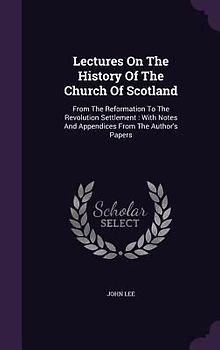 Lectures on the History of the Church of Scotland: From the Reformation to the Revolution Settlement: With Notes and Appendices from the Author's Pape