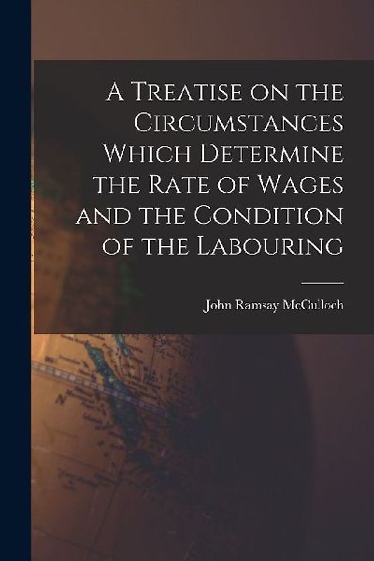 A Treatise on the Circumstances Which Determine the Rate of Wages and the Condition of the Labouring