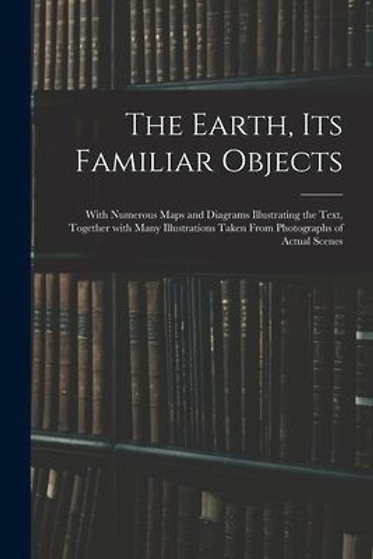 The Earth, Its Familiar Objects: With Numerous Maps and Diagrams Illustrating the Text, Together With Many Illustrations Taken From Photographs of Act