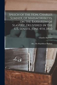 Speech of the Hon. Charles Sumner, of Massachusetts, on the Barbarism of Slavery, Delivered in the U.S. Senate, June 4th, 1860; Also, The Republican P