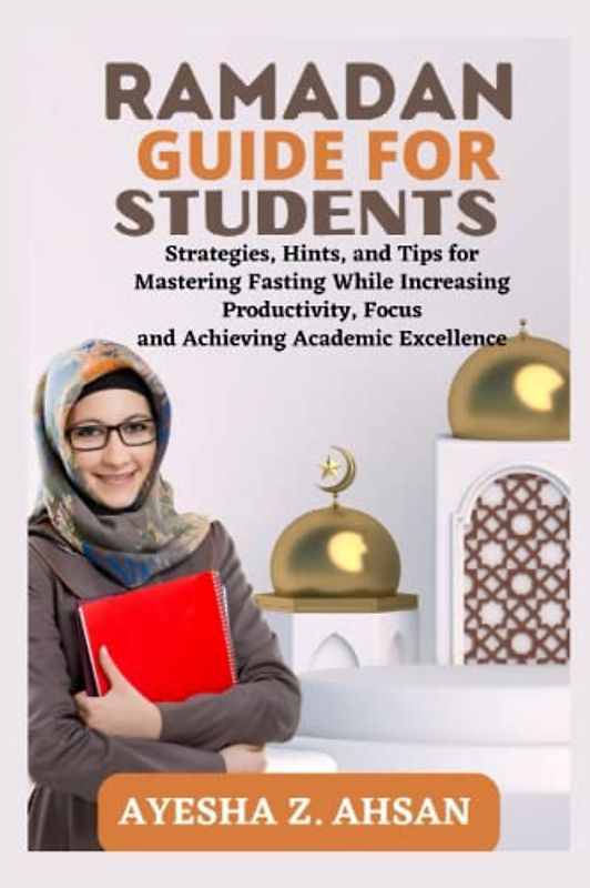 RAMADAN GUIDE FOR STUDENTS: Strategies, Hints, and Tips for Mastering Fasting While Increasing Productivity, Focus and Achieving Academic Excellence