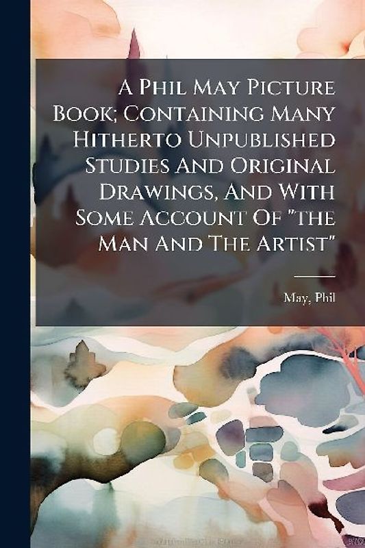 A Phil May Picture Book; Containing Many Hitherto Unpublished Studies And Original Drawings, And With Some Account Of "the Man And The Artist"