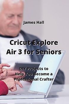 Cricut Explore Air 3 for Seniors: DIY Projects to Help You Become a Professional Crafter