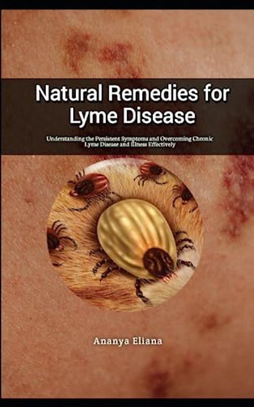Natural Remedies for Lyme Disease: Understanding the Persistent Symptoms and Overcoming Chronic Lyme Disease and Illness Effectively