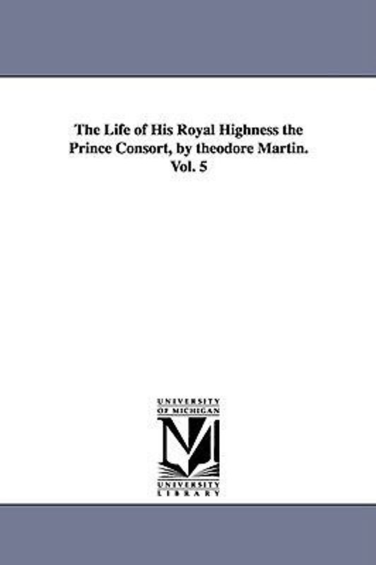 The Life of His Royal Highness the Prince Consort, by theodore Martin. Vol. 5