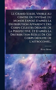 Le Grand Soleil Visible Au Centre Du Système Du Monde ExposÃ(c) D'après La Distribution Apparente Des Corps CÃ(c)lestes DÃ(c)duite De La Perspective, Et D'après La Distribution RÃ(c)elle De Ces Corps DÃ(c)duite De L'astrogonie...