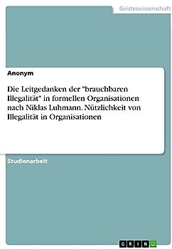 Die Leitgedanken der "brauchbaren Illegalität" in formellen Organisationen nach Niklas Luhmann. Nützlichkeit von Illegalität in Organisationen