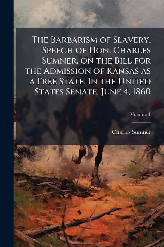 The Barbarism of Slavery. Speech of Hon. Charles Sumner, on the Bill for the Admission of Kansas as a Free State. In the United States Senate, June 4, 1860