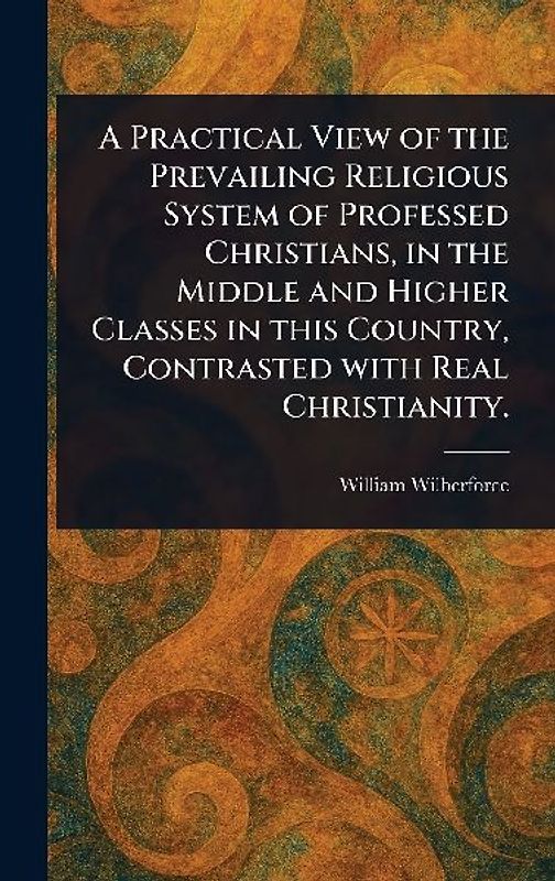 A Practical View of the Prevailing Religious System of Professed Christians, in the Middle and Higher Classes in This Country, Contrasted With Real Christianity.