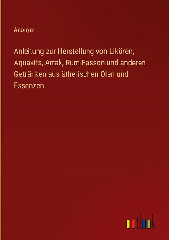 Anleitung zur Herstellung von Likören, Aquavits, Arrak, Rum-Fasson und anderen Getränken aus ätherischen Ölen und Essenzen