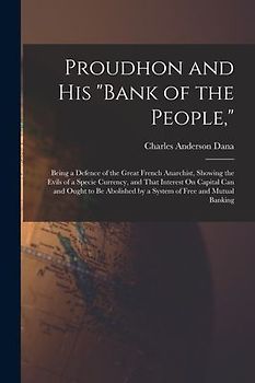 Proudhon and His "Bank of the People,": Being a Defence of the Great French Anarchist, Showing the Evils of a Specie Currency, and That Interest On Ca