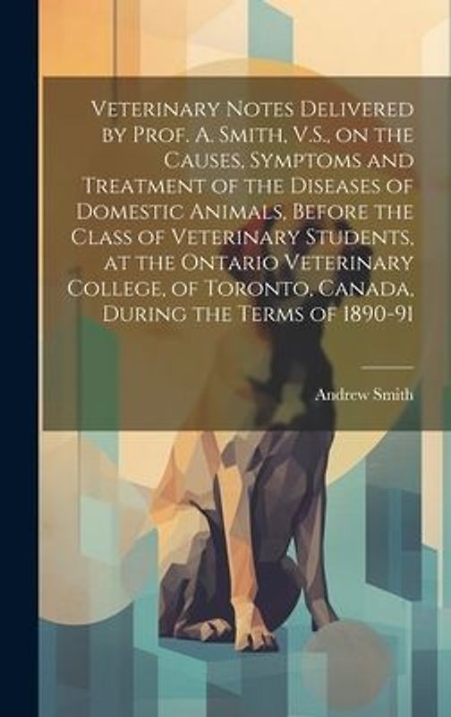 Veterinary Notes Delivered by Prof. A. Smith, V.S., on the Causes, Symptoms and Treatment of the Diseases of Domestic Animals, Before the Class of Veterinary Students, at the Ontario Veterinary College, of Toronto, Canada, During the Terms of 1890-91