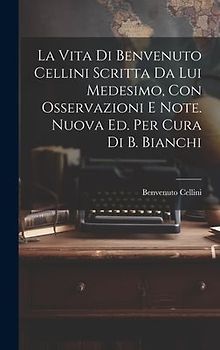 La Vita Di Benvenuto Cellini Scritta Da Lui Medesimo, Con Osservazioni E Note. Nuova Ed. Per Cura Di B. Bianchi