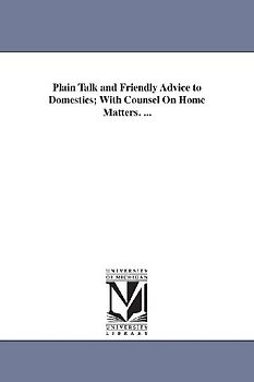 Plain Talk and Friendly Advice to Domestics; With Counsel On Home Matters. ...