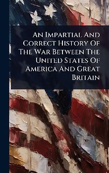 An Impartial And Correct History Of The War Between The United States Of America And Great Britain