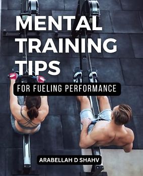Mental Training Tips For Fueling Performance: A Guide To Unlocking Your Potential And Achieving Performance Excellence | Discover Proven Techniques To Master Your Mind And Achieve Your Goals