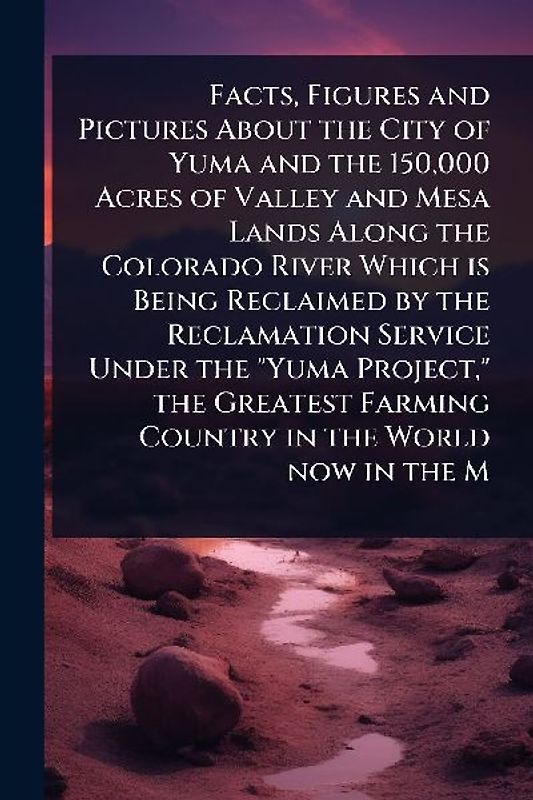 Facts, Figures and Pictures About the City of Yuma and the 150,000 Acres of Valley and Mesa Lands Along the Colorado River Which is Being Reclaimed by the Reclamation Service Under the "Yuma Project," the Greatest Farming Country in the World now in the M