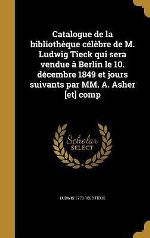 Catalogue de la bibliothèque célèbre de M. Ludwig Tieck qui sera vendue à Berlin le 10. décembre 1849 et jours suivants par MM. A. Asher [et] comp