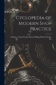 Cyclopedia of Modern Shop Practice: A Manual of Shop Practice, Pattern Making, Machine Design, Etc