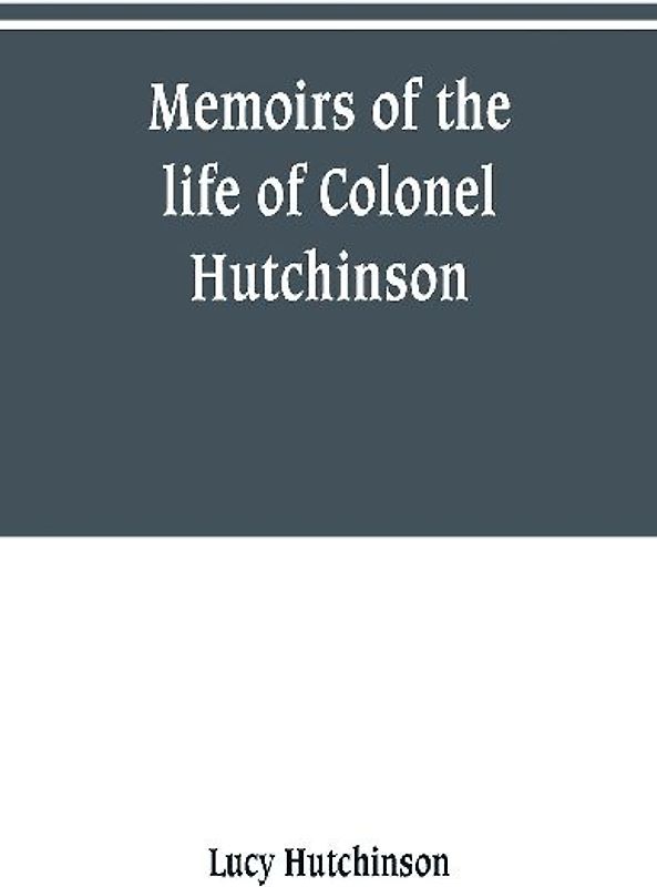 Memoirs of the life of Colonel Hutchinson, Governor of Nottingham Castle and Town, representative of the County of Nottingham in the Long Parliament, and of the Town of Nottingham in the first parliament of Charles the Second, with original anecdotes of m
