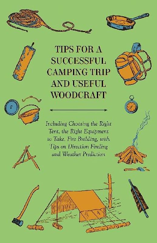 Tips for a Successful Camping Trip and Useful Woodcraft - Including Choosing the Right Tent, the Right Equipment to Take, Fire Building, with Tips on Direction Finding and Weather Prediction